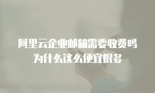 阿里云企业邮箱需要收费吗为什么这么便宜很多