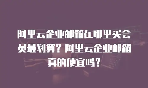 阿里云企业邮箱在哪里买会员最划算?阿里云企业邮箱真的便宜吗?