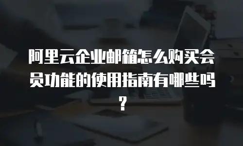 阿里云企业邮箱怎么购买会员功能的使用指南有哪些吗？