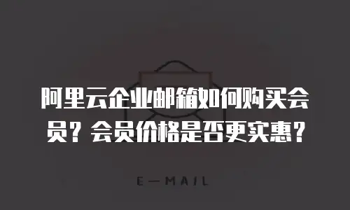 阿里云企业邮箱如何购买会员？会员价格是否更实惠？
