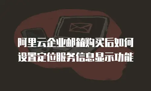 阿里云企业邮箱购买后如何设置定位服务信息显示功能