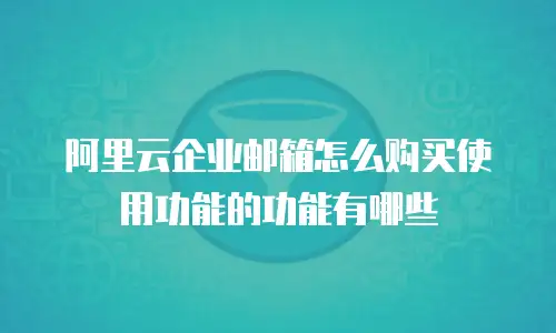 阿里云企业邮箱怎么购买使用功能的功能有哪些