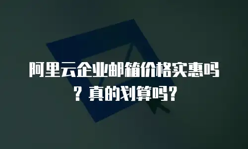 阿里云企业邮箱价格实惠吗？真的划算吗？
