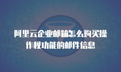阿里云企业邮箱怎么购买操作权功能的邮件信息