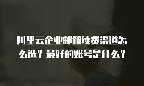 阿里云企业邮箱续费渠道怎么选?最好的账号是什么?