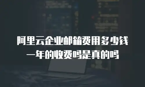 阿里云企业邮箱费用多少钱一年的收费吗是真的吗