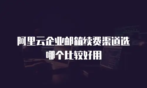 阿里云企业邮箱续费渠道选哪个比较好用