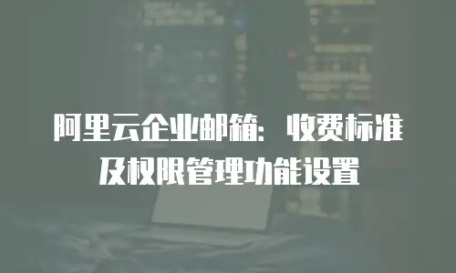 阿里云企业邮箱:收费标准及权限管理功能设置