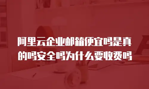 阿里云企业邮箱便宜吗是真的吗安全吗为什么要收费吗