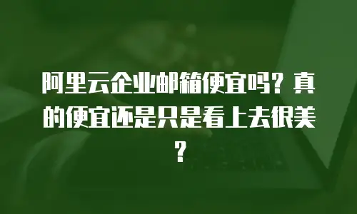 阿里云企业邮箱便宜吗？真的便宜还是只是看上去很美？