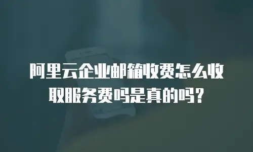 阿里云企业邮箱收费怎么收取服务费吗是真的吗?