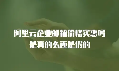 阿里云企业邮箱价格实惠吗是真的么还是假的