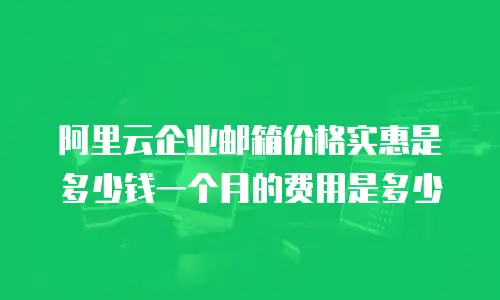 阿里云企业邮箱价格实惠是多少钱一个月的费用是多少