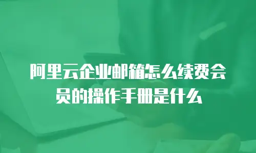 阿里云企业邮箱怎么续费会员的操作手册是什么