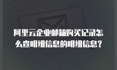 阿里云企业邮箱购买记录怎么查明细信息的明细信息？