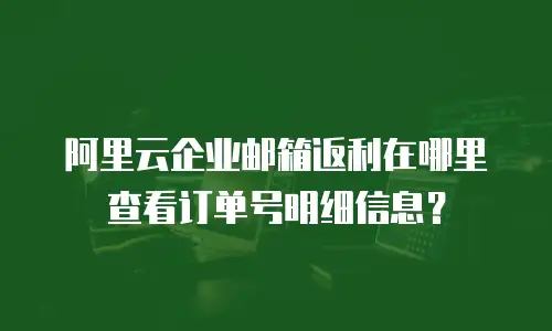 阿里云企业邮箱返利在哪里查看订单号明细信息？