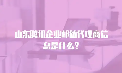 山东腾讯企业邮箱代理商信息是什么？