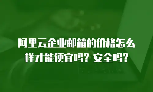 阿里云企业邮箱的价格怎么样才能便宜吗?安全吗?