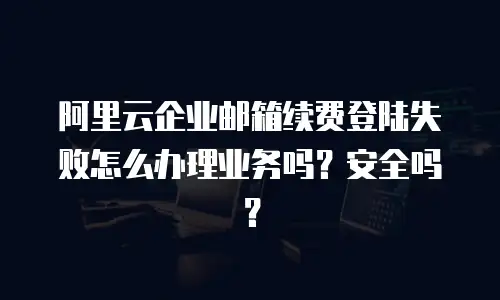 阿里云企业邮箱续费登陆失败怎么办理业务吗？安全吗？