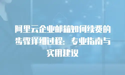 阿里云企业邮箱如何续费的步骤详细过程：专业指南与实用建议