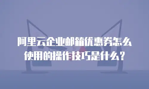 阿里云企业邮箱优惠券怎么使用的操作技巧是什么？