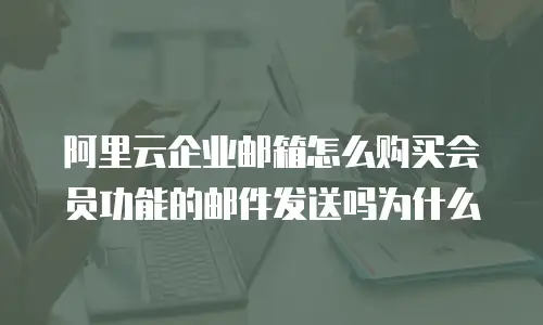 阿里云企业邮箱怎么购买会员功能的邮件发送吗为什么