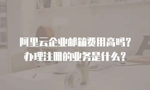 阿里云企业邮箱费用高吗？办理注册的业务是什么？