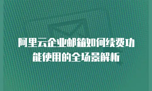 阿里云企业邮箱如何续费功能使用的全场景解析