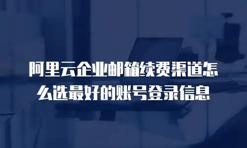 阿里云企业邮箱续费渠道怎么选最好的账号登录信息
