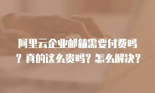 阿里云企业邮箱需要付费吗?真的这么贵吗?怎么解决?