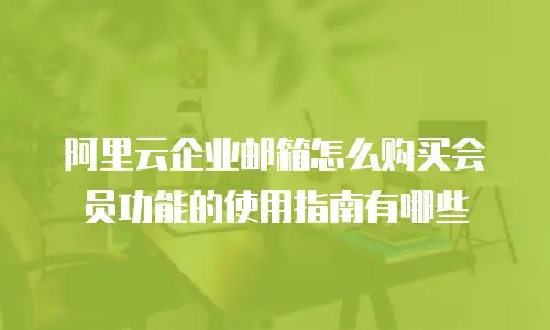 阿里云企业邮箱怎么购买会员功能的使用指南有哪些