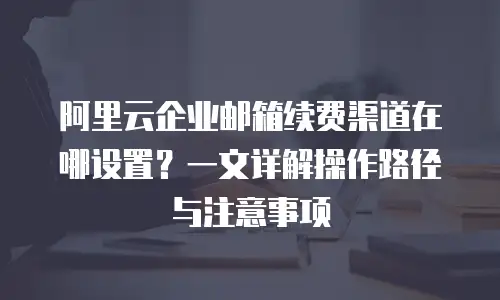阿里云企业邮箱续费渠道在哪设置？一文详解操作路径与注意事项