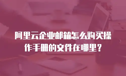 阿里云企业邮箱怎么购买操作手册的文件在哪里？