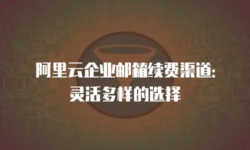 阿里云企业邮箱续费渠道：灵活多样的选择