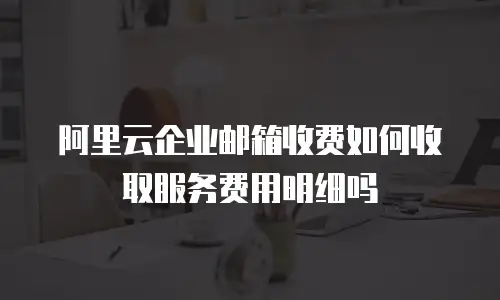 阿里云企业邮箱收费如何收取服务费用明细吗