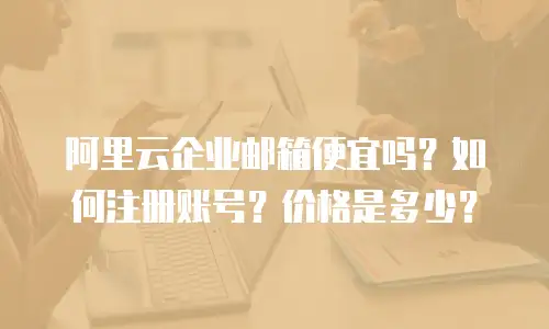 阿里云企业邮箱便宜吗?如何注册账号?价格是多少?