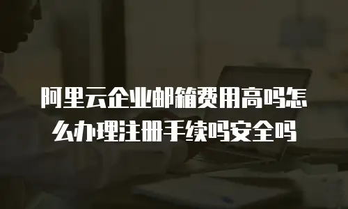 阿里云企业邮箱费用高吗怎么办理注册手续吗安全吗