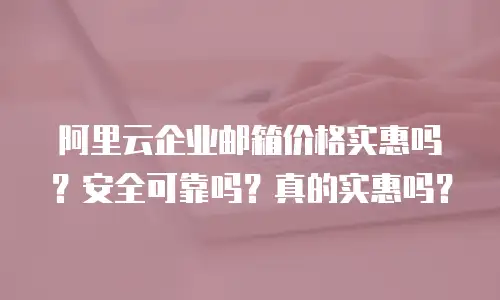阿里云企业邮箱价格实惠吗？安全可靠吗？真的实惠吗？