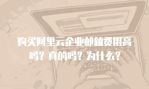 购买阿里云企业邮箱费用高吗？真的吗？为什么？