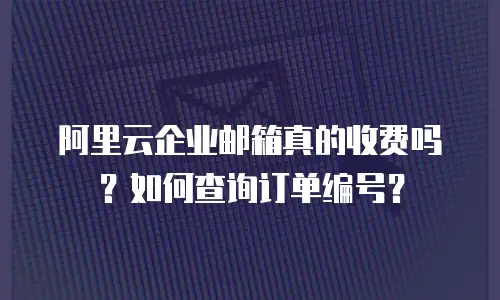 阿里云企业邮箱真的收费吗？如何查询订单编号？
