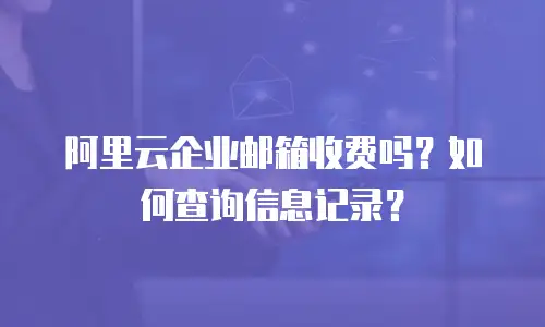 阿里云企业邮箱收费吗？如何查询信息记录？