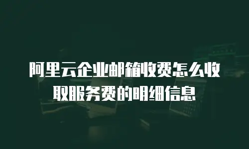 阿里云企业邮箱收费怎么收取服务费的明细信息