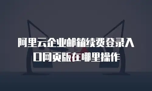 阿里云企业邮箱续费登录入口网页版在哪里操作