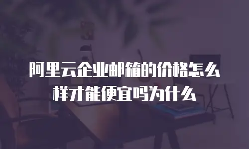 阿里云企业邮箱的价格怎么样才能便宜吗为什么