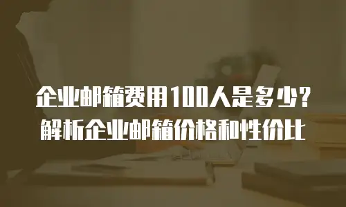 企业邮箱费用100人是多少?解析企业邮箱价格和性价比