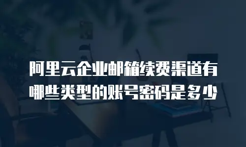 阿里云企业邮箱续费渠道有哪些类型的账号密码是多少