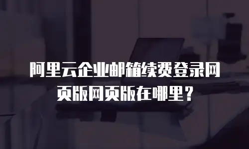 阿里云企业邮箱续费登录网页版网页版在哪里？