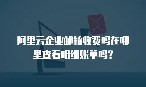 阿里云企业邮箱收费吗在哪里查看明细账单吗？