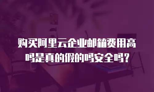 购买阿里云企业邮箱费用高吗是真的假的吗安全吗？