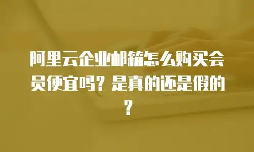 阿里云企业邮箱怎么购买会员便宜吗？是真的还是假的？